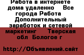  Работа в интернете дома удаленно  - Все города Работа » Дополнительный заработок и сетевой маркетинг   . Тверская обл.,Бологое г.